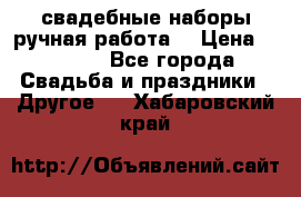 свадебные наборы(ручная работа) › Цена ­ 1 200 - Все города Свадьба и праздники » Другое   . Хабаровский край